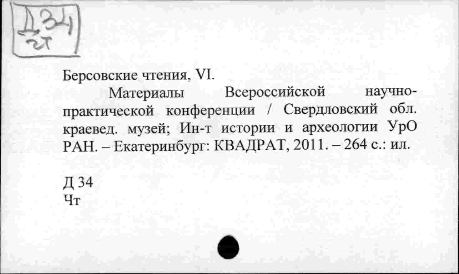 ﻿Ж)
Берсовские чтения. VI.
Материалы Всероссийской научно-практической конференции / Свердловский обл. краевед, музей; Ин-т истории и археологии УрО РАН. - Екатеринбург: КВАДРАТ, 2011. - 264 с.: ил.
Д34 Чт